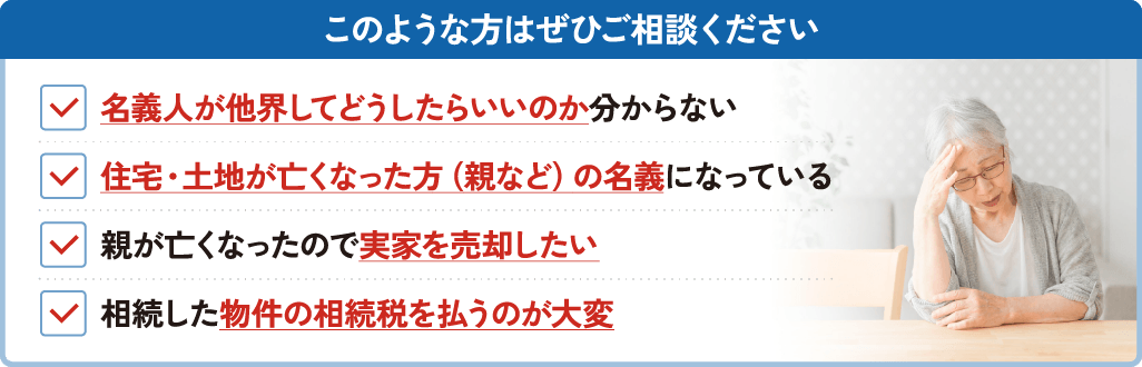 このような方はぜひご相談ください。名義人が他界してどうしたらいいのか分からない。住宅・土地が亡くなった方（親など）の名義になっている。親が亡くなったので実家を売却したい。相続した物件の相続税を払うのが大変。