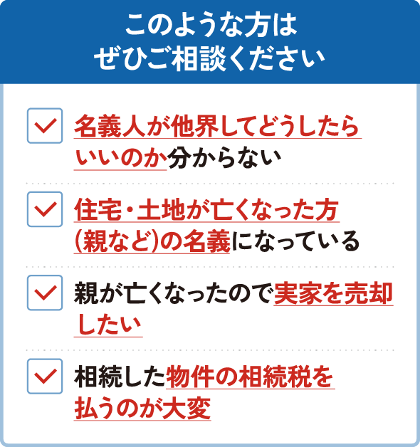 このような方はぜひご相談ください。名義人が他界してどうしたらいいのか分からない。住宅・土地が亡くなった方（親など）の名義になっている。親が亡くなったので実家を売却したい。相続した物件の相続税を払うのが大変。