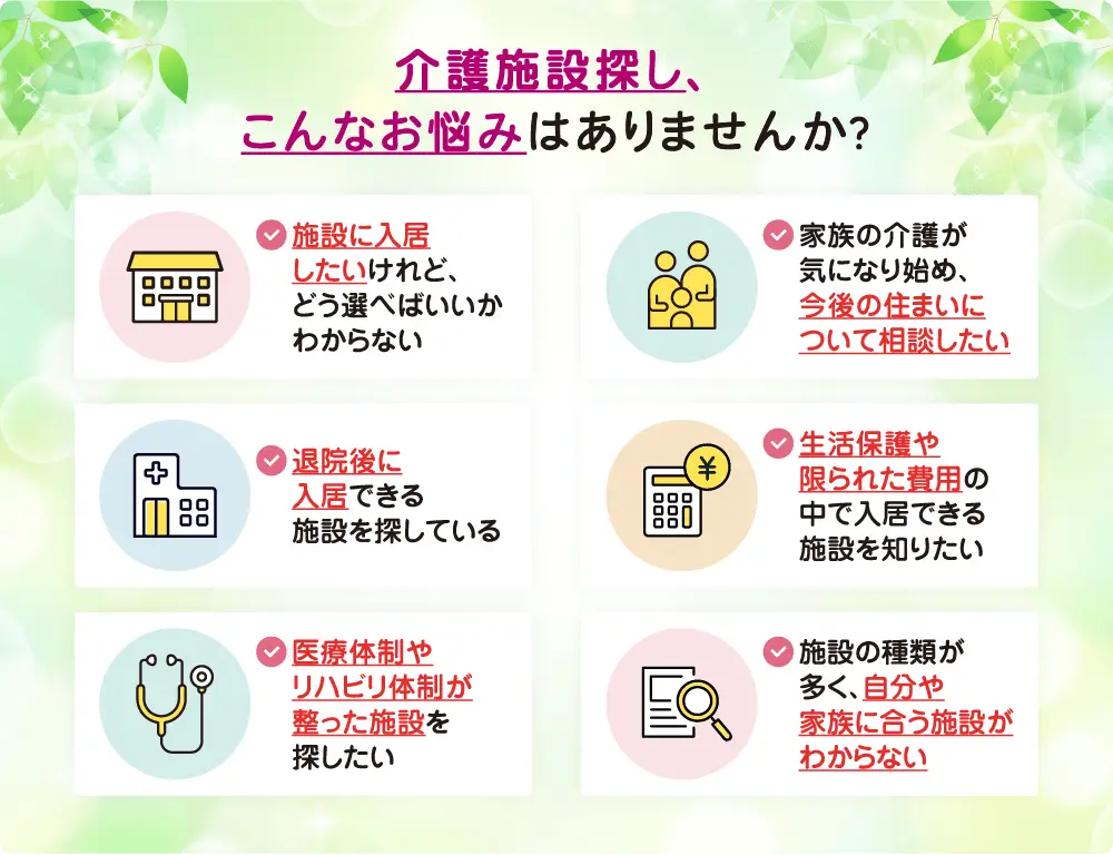 介護施設探し、こんなお悩みはありませんか?
・介護施設に入居したいけれど、どう選べばいいかわからない
・家族の介護が気になり始め、今後の住まいについて相談したい
・退院後に入居できる施設を探している
・生活保護や限られた費用の中で入居できる施設を知りたい
・医療体制やリハビリ体制が整った施設を探したい
・施設の種類が多く、自分や家族に合う施設がわからない 介護施設探し、こんなお悩みはありませんか?
・介護施設に入居したいけれど、どう選べばいいかわからない
・家族の介護が気になり始め、今後の住まいについて相談したい
・退院後に入居できる施設を探している
・生活保護や限られた費用の中で入居できる施設を知りたい
・医療体制やリハビリ体制が整った施設を探したい
・施設の種類が多く、自分や家族に合う施設がわからない