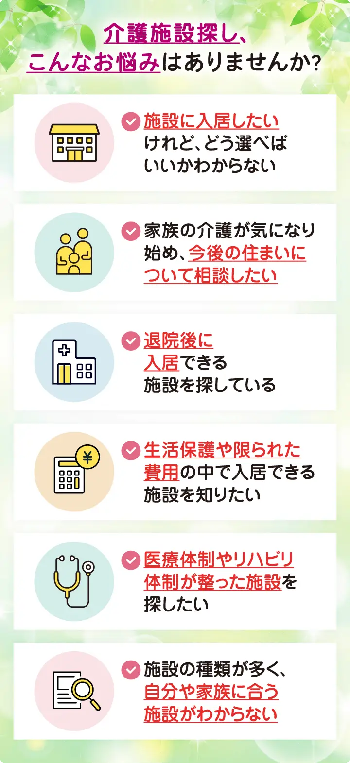 介護施設探し、こんなお悩みはありませんか?
・介護施設に入居したいけれど、どう選べばいいかわからない
・家族の介護が気になり始め、今後の住まいについて相談したい
・退院後に入居できる施設を探している
・生活保護や限られた費用の中で入居できる施設を知りたい
・医療体制やリハビリ体制が整った施設を探したい
・施設の種類が多く、自分や家族に合う施設がわからない 介護施設探し、こんなお悩みはありませんか?
・介護施設に入居したいけれど、どう選べばいいかわからない
・家族の介護が気になり始め、今後の住まいについて相談したい
・退院後に入居できる施設を探している
・生活保護や限られた費用の中で入居できる施設を知りたい
・医療体制やリハビリ体制が整った施設を探したい
・施設の種類が多く、自分や家族に合う施設がわからない
