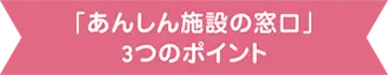 「あんしん施設の窓口」3つのポイント 「あんしん施設の窓口」3つのポイント
