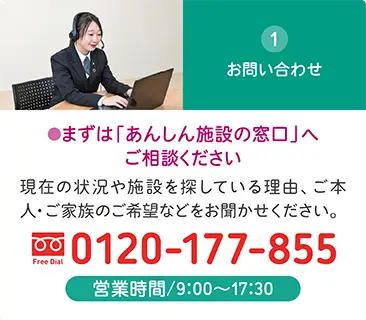 お問い合わせは「あんしん施設の窓口」へ。現在の状況やご希望を伺い、介護施設探しをサポート。電話0120-177-855、営業時間9:00~17:30 お問い合わせは「あんしん施設の窓口」へ。現在の状況やご希望を伺い、介護施設探しをサポート。電話0120-177-855、営業時間9:00~17:30