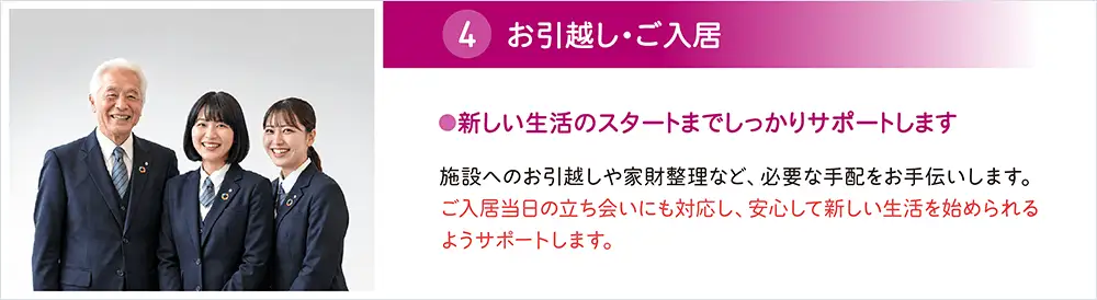 施設へのお引越しや家財整理など必要な手配をお手伝いし、ご入居当日の立ち会いまでサポート