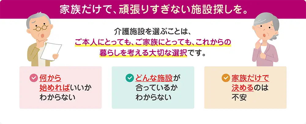 家族だけで頑張りすぎない介護施設探し。何から始めればいいかわからない、どんな施設が合うかわからない、家族だけで決めるのは不安といったお悩みをサポート 家族だけで頑張りすぎない介護施設探し。何から始めればいいかわからない、どんな施設が合うかわからない、家族だけで決めるのは不安といったお悩みをサポート