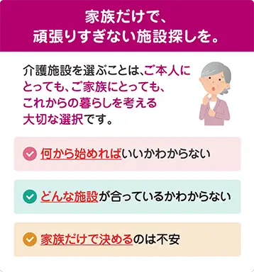 家族だけで頑張りすぎない介護施設探し。何から始めればいいかわからない、どんな施設が合うかわからない、家族だけで決めるのは不安といったお悩みをサポート 家族だけで頑張りすぎない介護施設探し。何から始めればいいかわからない、どんな施設が合うかわからない、家族だけで決めるのは不安といったお悩みをサポート