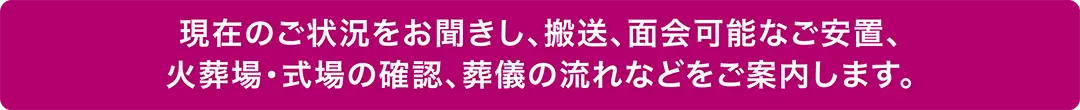 現在の状況に応じて、搬送・面会可能な安置・火葬場や式場の確認・葬儀の流れをご案内します