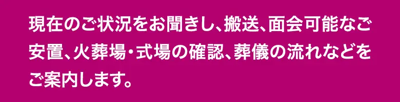 現在の状況に応じて、搬送・面会可能な安置・火葬場や式場の確認・葬儀の流れをご案内します